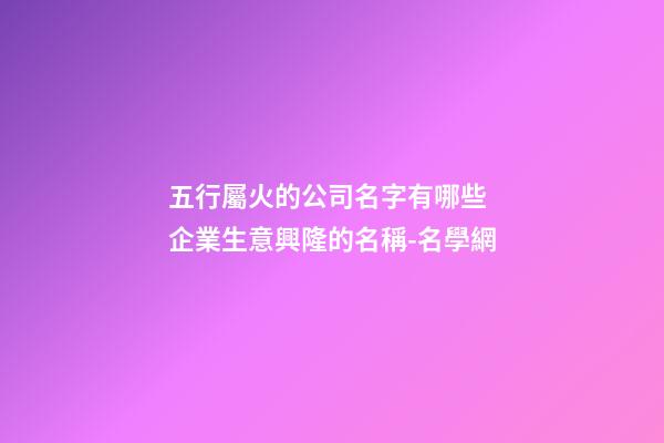 五行屬火的公司名字有哪些 企業生意興隆的名稱-名學網-第1張-公司起名-玄機派